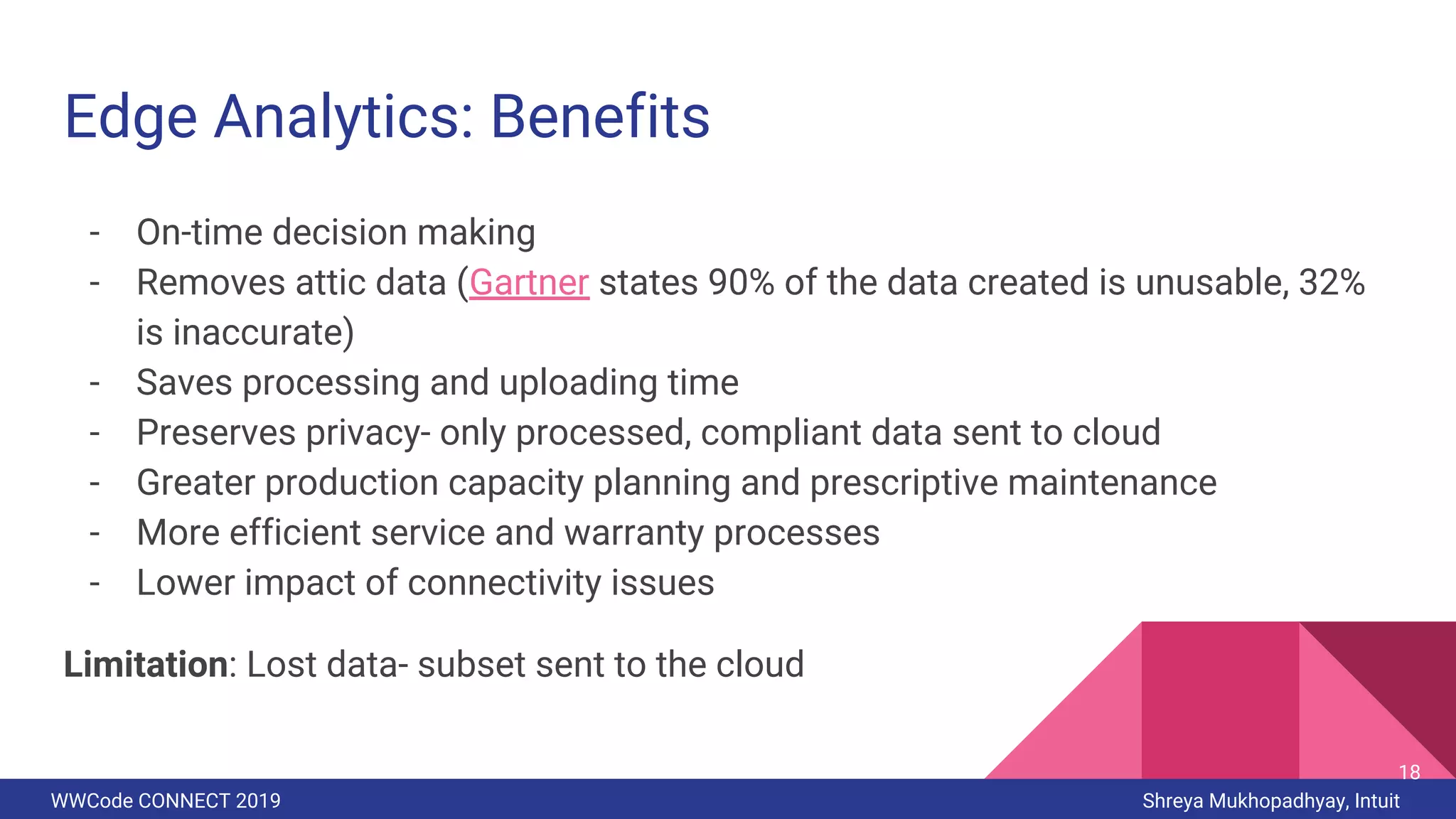 WWCode CONNECT 2019 Shreya Mukhopadhyay, Intuit
Edge Analytics: Benefits
- On-time decision making
- Removes attic data (Gartner states 90% of the data created is unusable, 32%
is inaccurate)
- Saves processing and uploading time
- Preserves privacy- only processed, compliant data sent to cloud
- Greater production capacity planning and prescriptive maintenance
- More efficient service and warranty processes
- Lower impact of connectivity issues
Limitation: Lost data- subset sent to the cloud
18
 