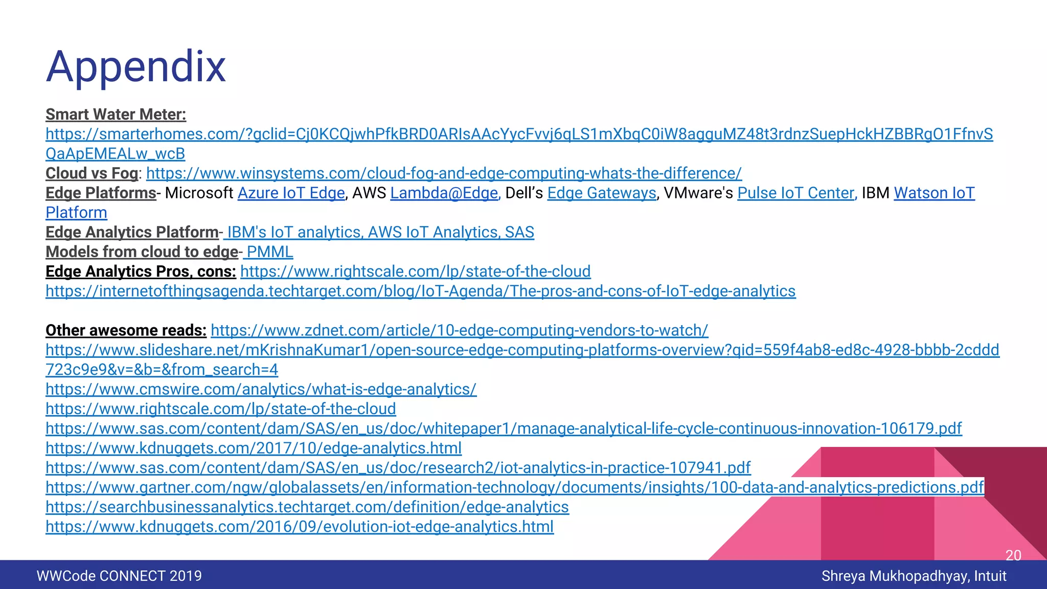 WWCode CONNECT 2019 Shreya Mukhopadhyay, Intuit
Appendix
Smart Water Meter:
https://smarterhomes.com/?gclid=Cj0KCQjwhPfkBRD0ARIsAAcYycFvvj6qLS1mXbqC0iW8agguMZ48t3rdnzSuepHckHZBBRgO1FfnvS
QaApEMEALw_wcB
Cloud vs Fog: https://www.winsystems.com/cloud-fog-and-edge-computing-whats-the-difference/
Edge Platforms- Microsoft Azure IoT Edge, AWS Lambda@Edge, Dell’s Edge Gateways, VMware's Pulse IoT Center, IBM Watson IoT
Platform
Edge Analytics Platform- IBM's IoT analytics, AWS IoT Analytics, SAS
Models from cloud to edge- PMML
Edge Analytics Pros, cons: https://www.rightscale.com/lp/state-of-the-cloud
https://internetofthingsagenda.techtarget.com/blog/IoT-Agenda/The-pros-and-cons-of-IoT-edge-analytics
Other awesome reads: https://www.zdnet.com/article/10-edge-computing-vendors-to-watch/
https://www.slideshare.net/mKrishnaKumar1/open-source-edge-computing-platforms-overview?qid=559f4ab8-ed8c-4928-bbbb-2cddd
723c9e9&v=&b=&from_search=4
https://www.cmswire.com/analytics/what-is-edge-analytics/
https://www.rightscale.com/lp/state-of-the-cloud
https://www.sas.com/content/dam/SAS/en_us/doc/whitepaper1/manage-analytical-life-cycle-continuous-innovation-106179.pdf
https://www.kdnuggets.com/2017/10/edge-analytics.html
https://www.sas.com/content/dam/SAS/en_us/doc/research2/iot-analytics-in-practice-107941.pdf
https://www.gartner.com/ngw/globalassets/en/information-technology/documents/insights/100-data-and-analytics-predictions.pdf
https://searchbusinessanalytics.techtarget.com/definition/edge-analytics
https://www.kdnuggets.com/2016/09/evolution-iot-edge-analytics.html
20
 