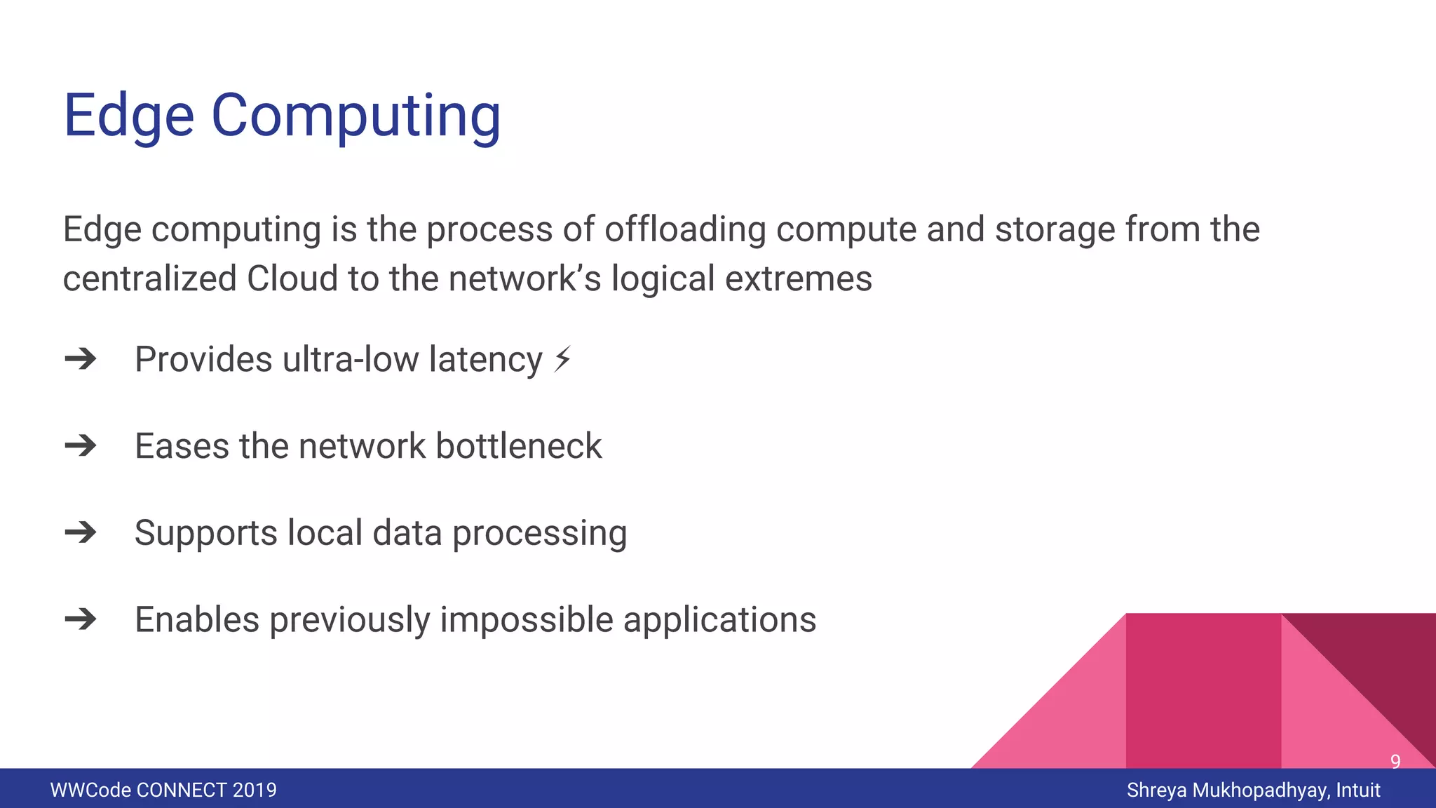 WWCode CONNECT 2019 Shreya Mukhopadhyay, Intuit
Edge Computing
Edge computing is the process of offloading compute and storage from the
centralized Cloud to the network’s logical extremes
➔ Provides ultra-low latency ⚡
➔ Eases the network bottleneck
➔ Supports local data processing
➔ Enables previously impossible applications
9
 