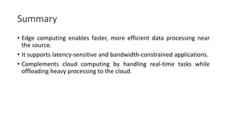 Summary
• Edge computing enables faster, more efficient data processing near
the source.
• It supports latency-sensitive and bandwidth-constrained applications.
• Complements cloud computing by handling real-time tasks while
offloading heavy processing to the cloud.
 