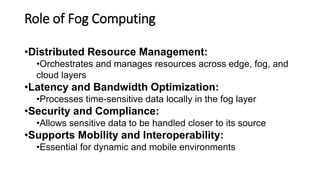 Role of Fog Computing
•Distributed Resource Management:
•Orchestrates and manages resources across edge, fog, and
cloud layers
•Latency and Bandwidth Optimization:
•Processes time-sensitive data locally in the fog layer
•Security and Compliance:
•Allows sensitive data to be handled closer to its source
•Supports Mobility and Interoperability:
•Essential for dynamic and mobile environments
 