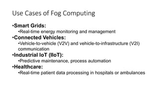 Use Cases of Fog Computing
•Smart Grids:
•Real-time energy monitoring and management
•Connected Vehicles:
•Vehicle-to-vehicle (V2V) and vehicle-to-infrastructure (V2I)
communication
•Industrial IoT (IIoT):
•Predictive maintenance, process automation
•Healthcare:
•Real-time patient data processing in hospitals or ambulances
 