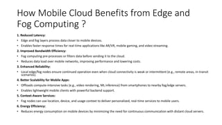 How Mobile Cloud Benefits from Edge and
Fog Computing ?
1. Reduced Latency:
• Edge and fog layers process data closer to mobile devices.
• Enables faster response times for real-time applications like AR/VR, mobile gaming, and video streaming.
2. Improved Bandwidth Efficiency:
• Fog computing pre-processes or filters data before sending it to the cloud.
• Reduces data load over mobile networks, improving performance and lowering costs.
3. Enhanced Reliability:
• Local edge/fog nodes ensure continued operation even when cloud connectivity is weak or intermittent (e.g., remote areas, in-transit
scenarios).
4. Better Scalability for Mobile Apps:
• Offloads compute-intensive tasks (e.g., video rendering, ML inference) from smartphones to nearby fog/edge servers.
• Enables lightweight mobile clients with powerful backend support.
5. Context-Aware Services:
• Fog nodes can use location, device, and usage context to deliver personalized, real-time services to mobile users.
6. Energy Efficiency:
• Reduces energy consumption on mobile devices by minimizing the need for continuous communication with distant cloud servers.
 