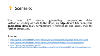 Scenario:
You have IoT sensors generating temperature data.
Instead of sending all data to the cloud, an edge device filters only the
anomalous data (e.g., temperature > threshold) and sends that for
further processing.
Solution:
1. https://github.com/hm18818/Code-for-Network/blob/main/Edge%20Computing%20Simulation.ipynb
2. https://github.com/hm18818/Code-for-Network/blob/main/Monitoring%20air%20quality.ipynb
3. https://github.com/hm18818/Code-for-
Network/blob/main/Multiple%20sensors%20generating%20air%20quality%20(PM2.5)%20readings.ipynb
 