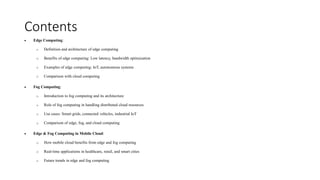 Contents
• Edge Computing:
o Definition and architecture of edge computing
o Benefits of edge computing: Low latency, bandwidth optimization
o Examples of edge computing: IoT, autonomous systems
o Comparison with cloud computing
• Fog Computing:
o Introduction to fog computing and its architecture
o Role of fog computing in handling distributed cloud resources
o Use cases: Smart grids, connected vehicles, industrial IoT
o Comparison of edge, fog, and cloud computing
• Edge & Fog Computing in Mobile Cloud:
o How mobile cloud benefits from edge and fog computing
o Real-time applications in healthcare, retail, and smart cities
o Future trends in edge and fog computing
 