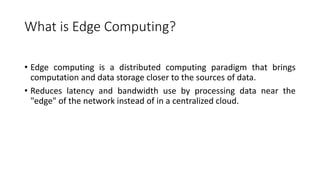 What is Edge Computing?
• Edge computing is a distributed computing paradigm that brings
computation and data storage closer to the sources of data.
• Reduces latency and bandwidth use by processing data near the
"edge" of the network instead of in a centralized cloud.
 