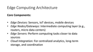 Edge Computing Architecture
Core Components:
• Edge Devices: Sensors, IoT devices, mobile devices
• Edge Nodes/Gateways: Intermediate computing layer (e.g.,
routers, micro data centers)
• Edge Servers: Perform computing tasks closer to data
sources
• Cloud Integration: For centralized analytics, long-term
storage, and coordination
 