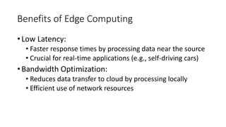 Benefits of Edge Computing
• Low Latency:
• Faster response times by processing data near the source
• Crucial for real-time applications (e.g., self-driving cars)
• Bandwidth Optimization:
• Reduces data transfer to cloud by processing locally
• Efficient use of network resources
 