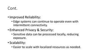Cont.
• Improved Reliability:
• Edge systems can continue to operate even with
intermittent connectivity.
• Enhanced Privacy & Security:
• Sensitive data can be processed locally, reducing
exposure.
• Scalability:
• Easier to scale with localized resources as needed.
 