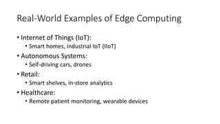 Real-World Examples of Edge Computing
• Internet of Things (IoT):
• Smart homes, industrial IoT (IIoT)
• Autonomous Systems:
• Self-driving cars, drones
• Retail:
• Smart shelves, in-store analytics
• Healthcare:
• Remote patient monitoring, wearable devices
 