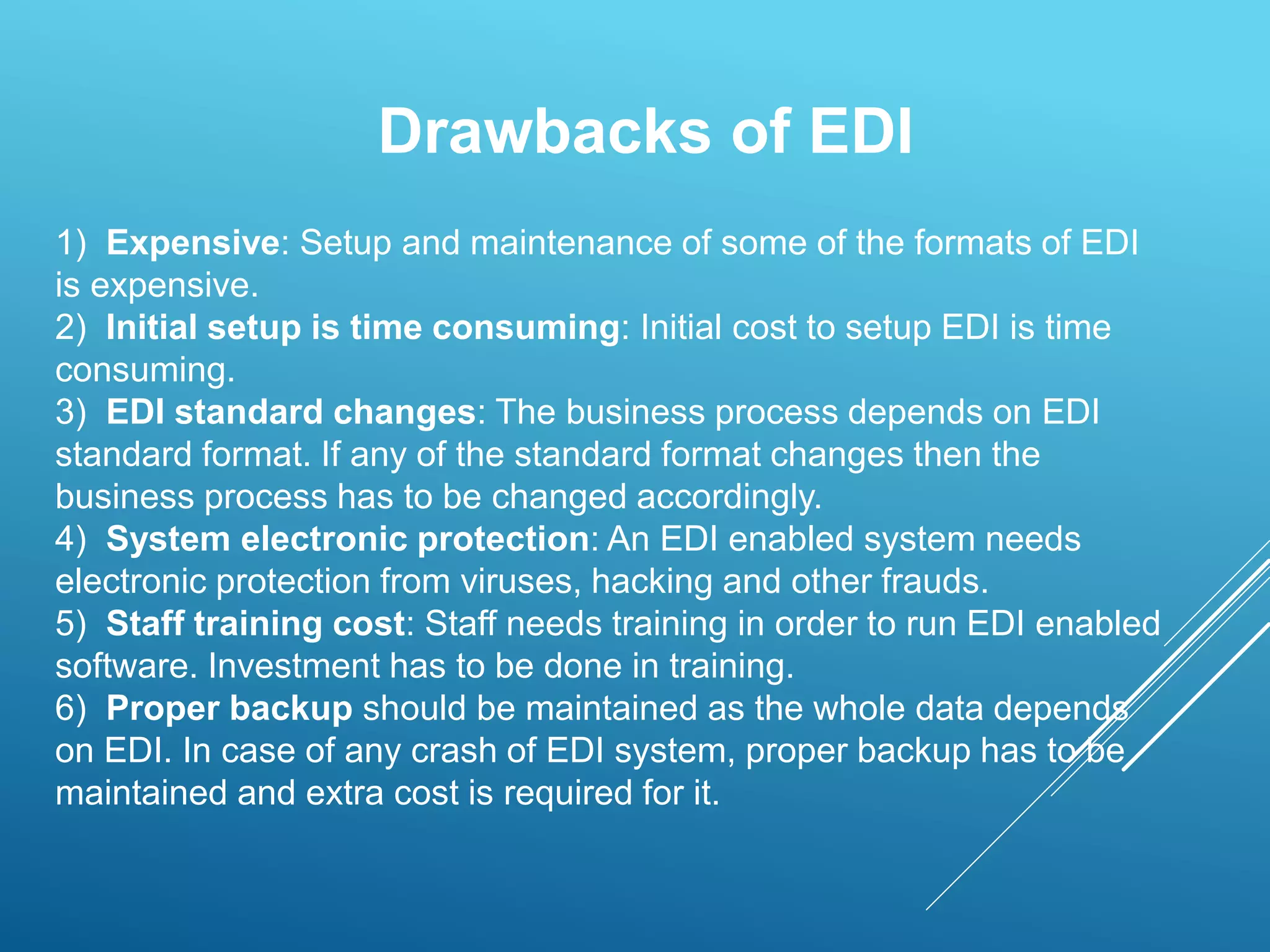 1) Expensive: Setup and maintenance of some of the formats of EDI
is expensive.
2) Initial setup is time consuming: Initial cost to setup EDI is time
consuming.
3) EDI standard changes: The business process depends on EDI
standard format. If any of the standard format changes then the
business process has to be changed accordingly.
4) System electronic protection: An EDI enabled system needs
electronic protection from viruses, hacking and other frauds.
5) Staff training cost: Staff needs training in order to run EDI enabled
software. Investment has to be done in training.
6) Proper backup should be maintained as the whole data depends
on EDI. In case of any crash of EDI system, proper backup has to be
maintained and extra cost is required for it.
Drawbacks of EDI
 