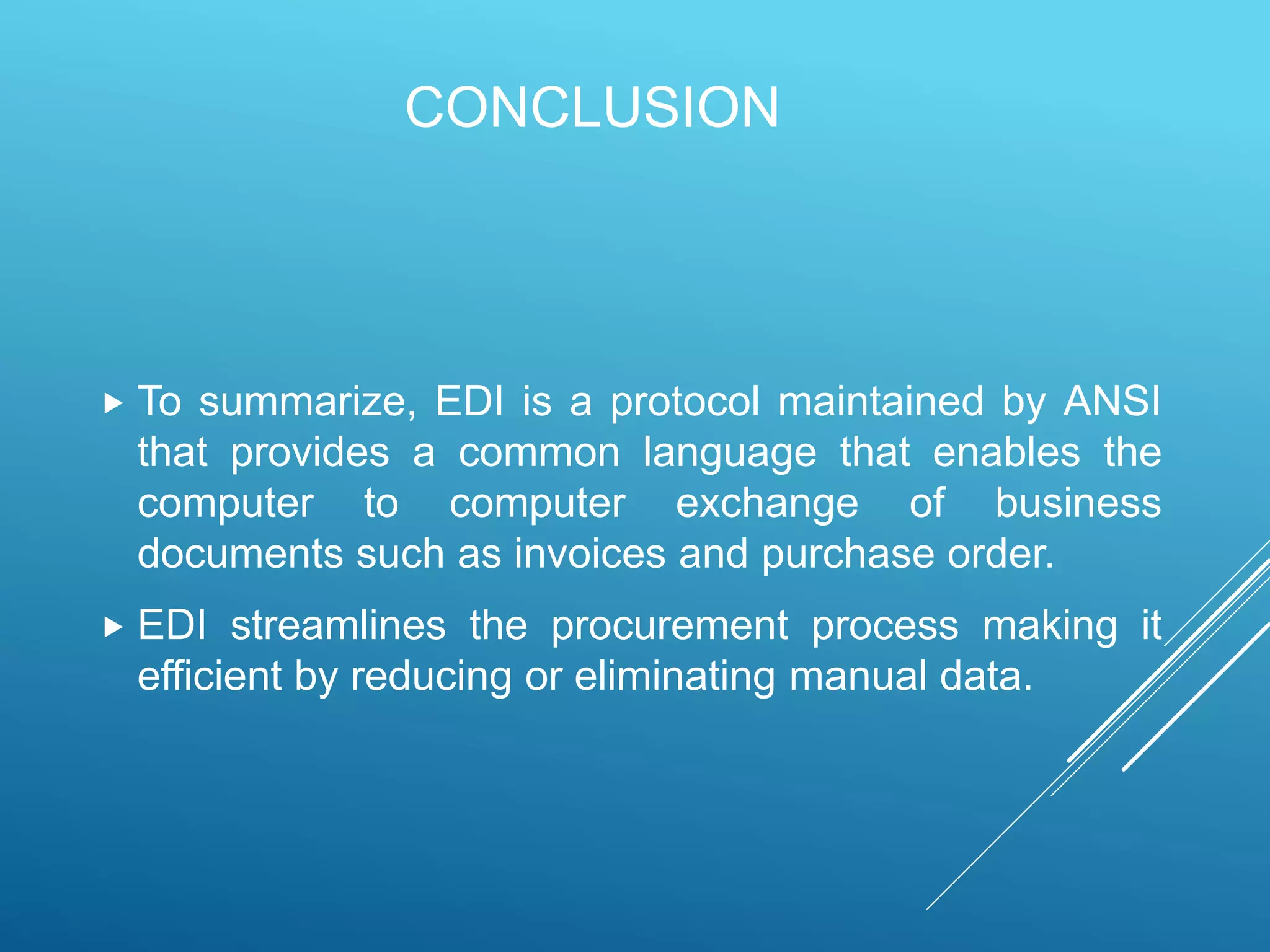 CONCLUSION
 To summarize, EDI is a protocol maintained by ANSI
that provides a common language that enables the
computer to computer exchange of business
documents such as invoices and purchase order.
 EDI streamlines the procurement process making it
efficient by reducing or eliminating manual data.
 