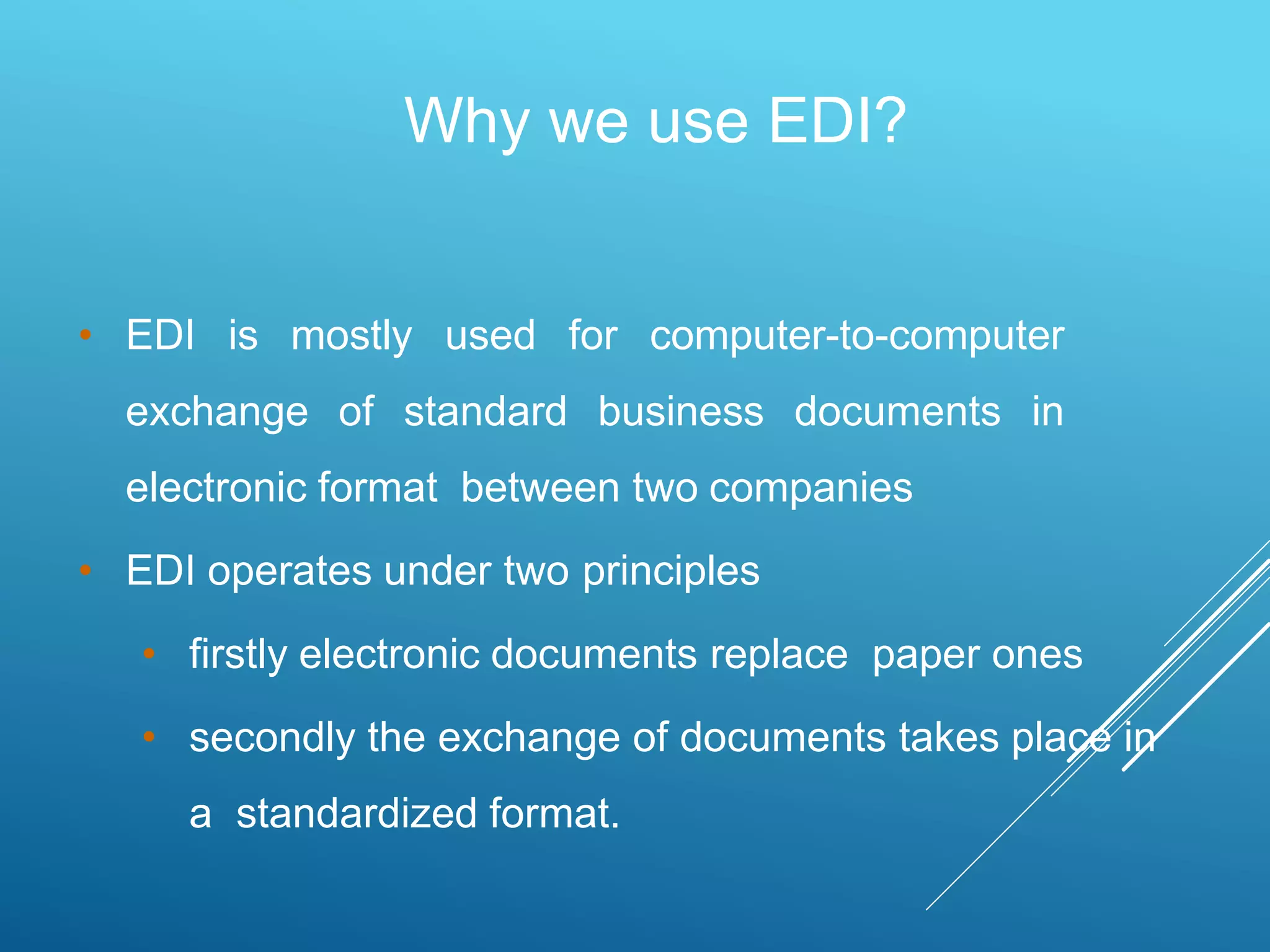 • EDI is mostly used for computer-to-computer
exchange of standard business documents in
electronic format between two companies
• EDI operates under two principles
• firstly electronic documents replace paper ones
• secondly the exchange of documents takes place in
a standardized format.
Why we use EDI?
 