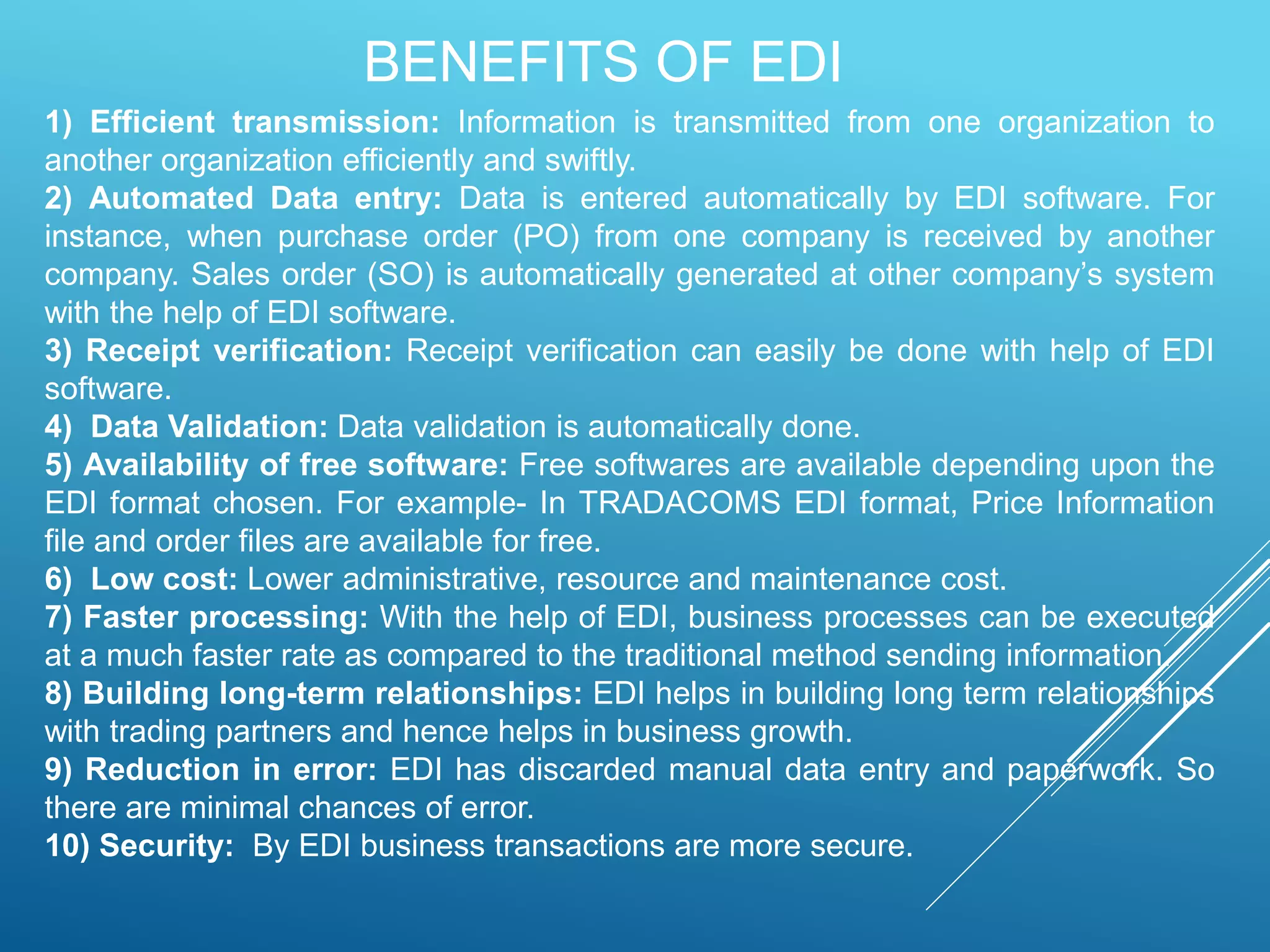 BENEFITS OF EDI
1) Efficient transmission: Information is transmitted from one organization to
another organization efficiently and swiftly.
2) Automated Data entry: Data is entered automatically by EDI software. For
instance, when purchase order (PO) from one company is received by another
company. Sales order (SO) is automatically generated at other company’s system
with the help of EDI software.
3) Receipt verification: Receipt verification can easily be done with help of EDI
software.
4) Data Validation: Data validation is automatically done.
5) Availability of free software: Free softwares are available depending upon the
EDI format chosen. For example- In TRADACOMS EDI format, Price Information
file and order files are available for free.
6) Low cost: Lower administrative, resource and maintenance cost.
7) Faster processing: With the help of EDI, business processes can be executed
at a much faster rate as compared to the traditional method sending information.
8) Building long-term relationships: EDI helps in building long term relationships
with trading partners and hence helps in business growth.
9) Reduction in error: EDI has discarded manual data entry and paperwork. So
there are minimal chances of error.
10) Security: By EDI business transactions are more secure.
 