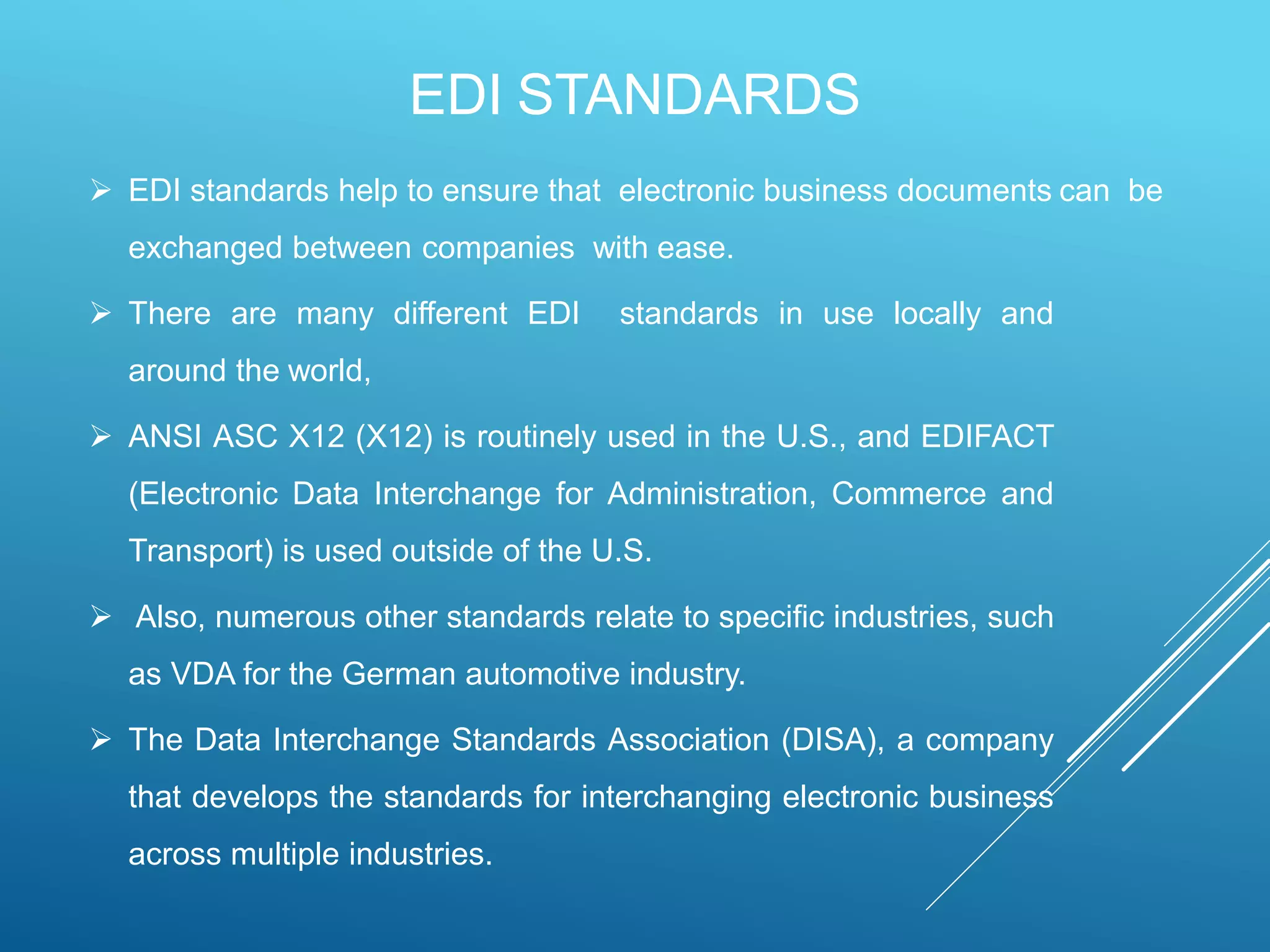 EDI STANDARDS
 EDI standards help to ensure that electronic business documents can be
exchanged between companies with ease.
 There are many different EDI standards in use locally and
around the world,
 ANSI ASC X12 (X12) is routinely used in the U.S., and EDIFACT
(Electronic Data Interchange for Administration, Commerce and
Transport) is used outside of the U.S.
 Also, numerous other standards relate to specific industries, such
as VDA for the German automotive industry.
 The Data Interchange Standards Association (DISA), a company
that develops the standards for interchanging electronic business
across multiple industries.
 
