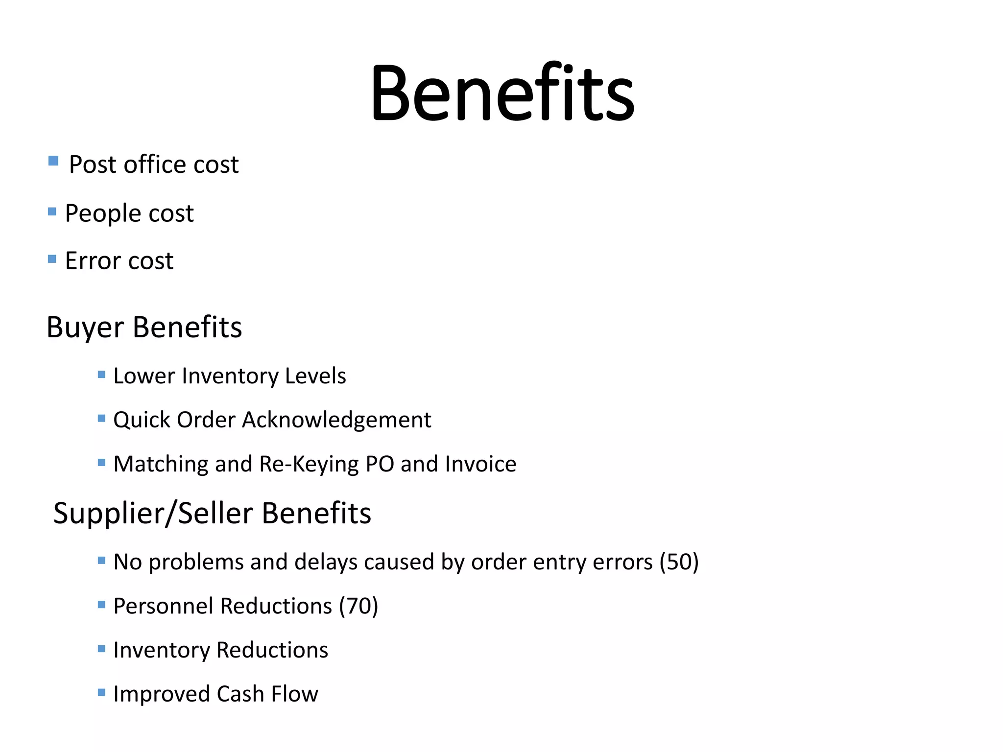 Internal
Benefits
 Post office cost
 People cost
 Error cost
Buyer Benefits
 Lower Inventory Levels
 Quick Order Acknowledgement
 Matching and Re-Keying PO and Invoice
Supplier/Seller Benefits
 No problems and delays caused by order entry errors (50)
 Personnel Reductions (70)
 Inventory Reductions
 Improved Cash Flow
 