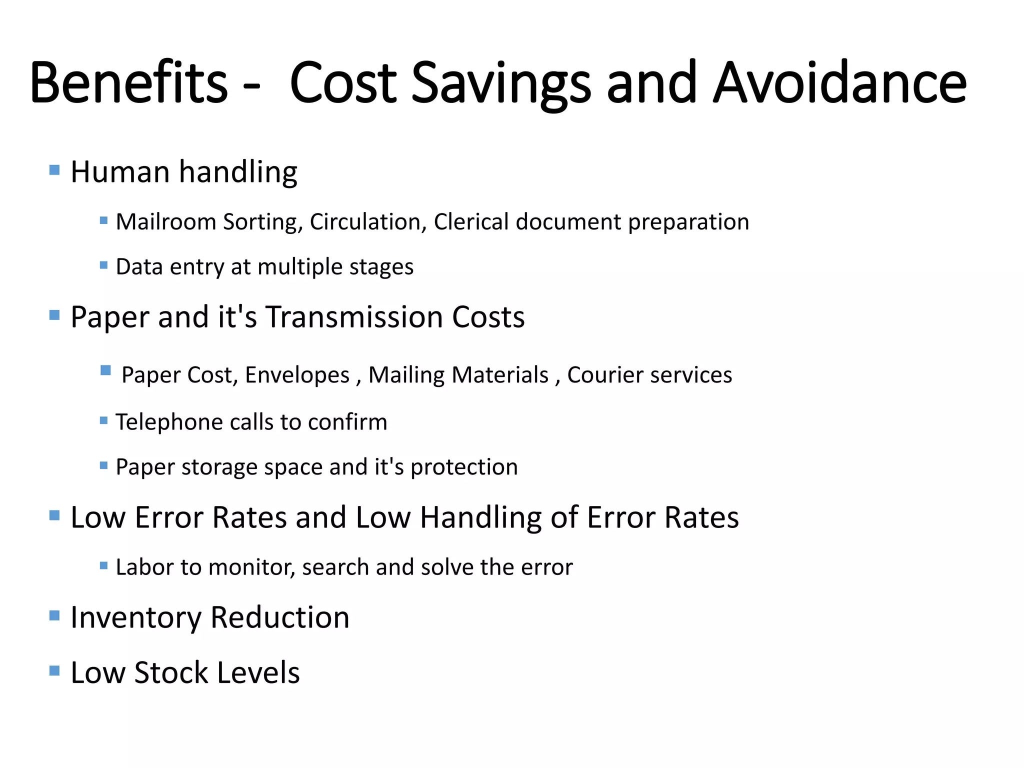 Internal
Benefits - Cost Savings and Avoidance
 Human handling
 Mailroom Sorting, Circulation, Clerical document preparation
 Data entry at multiple stages
 Paper and it's Transmission Costs
 Paper Cost, Envelopes , Mailing Materials , Courier services
 Telephone calls to confirm
 Paper storage space and it's protection
 Low Error Rates and Low Handling of Error Rates
 Labor to monitor, search and solve the error
 Inventory Reduction
 Low Stock Levels
 