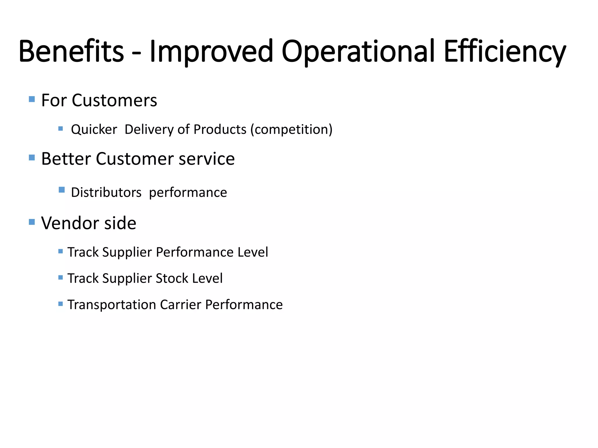 Internal
Benefits - Improved Operational Efficiency
 For Customers
 Quicker Delivery of Products (competition)
 Better Customer service
 Distributors performance
 Vendor side
 Track Supplier Performance Level
 Track Supplier Stock Level
 Transportation Carrier Performance
 