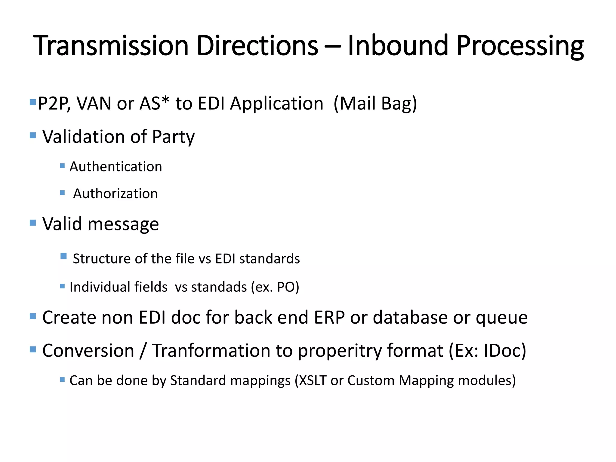 Internal
Transmission Directions – Inbound Processing
P2P, VAN or AS* to EDI Application (Mail Bag)
 Validation of Party
 Authentication
 Authorization
 Valid message
 Structure of the file vs EDI standards
 Individual fields vs standads (ex. PO)
 Create non EDI doc for back end ERP or database or queue
 Conversion / Tranformation to properitry format (Ex: IDoc)
 Can be done by Standard mappings (XSLT or Custom Mapping modules)
 