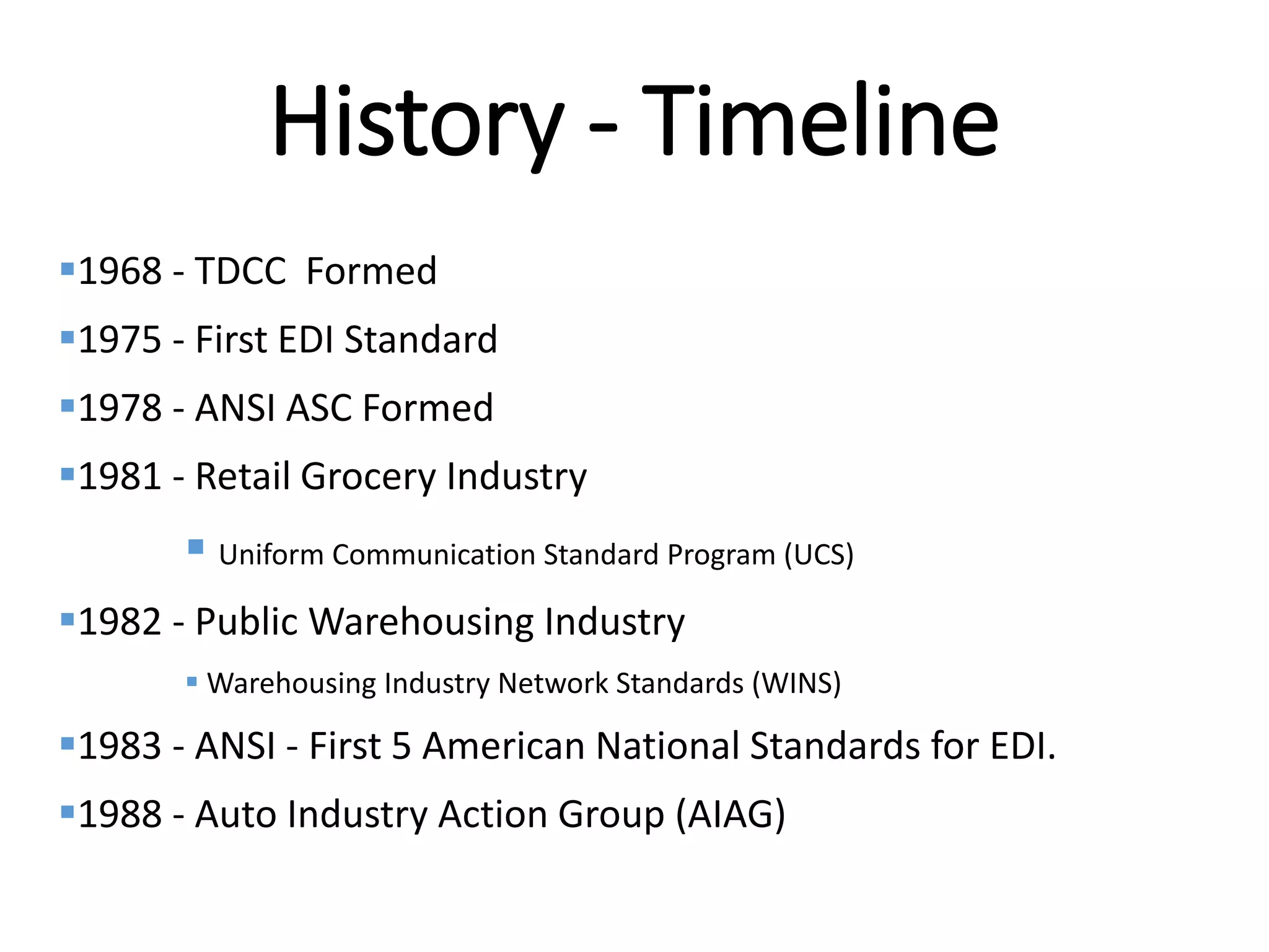 Internal
History - Timeline
1968 - TDCC Formed
1975 - First EDI Standard
1978 - ANSI ASC Formed
1981 - Retail Grocery Industry
 Uniform Communication Standard Program (UCS)
1982 - Public Warehousing Industry
 Warehousing Industry Network Standards (WINS)
1983 - ANSI - First 5 American National Standards for EDI.
1988 - Auto Industry Action Group (AIAG)
 