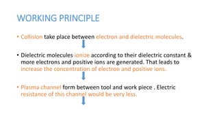 WORKING PRINCIPLE
• Collision take place between electron and dielectric molecules.
• Dielectric molecules ionize according to their dielectric constant &
more electrons and positive ions are generated. That leads to
increase the concentration of electron and positive ions.
• Plasma channel form between tool and work piece . Electric
resistance of this channel would be very less.
 