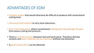 ADVANTAGES OF EDM
• Complex shapes that would otherwise be difficult to produce with conventional
cutting tools.
• Extremely hard material to very close tolerances.
• Very small work pieces where conventional cutting tools may damage the part
from excess cutting tool pressure.
• There is no direct contact between tool and work piece. Therefore delicate
sections and weak materials can be machined without any distortion.
• A good surface finish can be obtained.
 