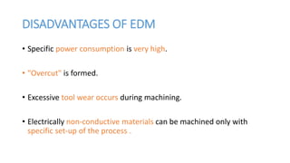 DISADVANTAGES OF EDM
• Specific power consumption is very high.
• "Overcut" is formed.
• Excessive tool wear occurs during machining.
• Electrically non-conductive materials can be machined only with
specific set-up of the process .
 