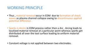 WORKING PRINCIPLE
• Thus , material removal occur in EDM due to formation of shock
waves as plasma channel collapse owing to discontinuous applied
potential difference .
• Sparks is desire in EDM process rather then a Arc . Arcing leads to
localized material removal at a particular point whereas sparks get
distributed all over the tool surface leading to uniform material
removal.
• Constant voltage is not applied between two electrodes.
 