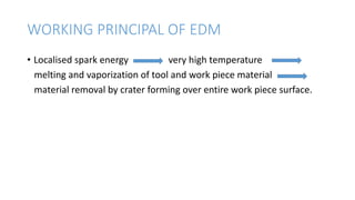 WORKING PRINCIPAL OF EDM
• Localised spark energy very high temperature
melting and vaporization of tool and work piece material
material removal by crater forming over entire work piece surface.
 