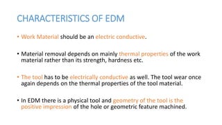 CHARACTERISTICS OF EDM
• Work Material should be an electric conductive.
• Material removal depends on mainly thermal properties of the work
material rather than its strength, hardness etc.
• The tool has to be electrically conductive as well. The tool wear once
again depends on the thermal properties of the tool material.
• In EDM there is a physical tool and geometry of the tool is the
positive impression of the hole or geometric feature machined.
 