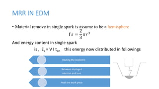 MRR IN EDM
• Material remove in single spark is assume to be a hemisphere
Γ𝑠 =
2
3
𝜋𝑟3
And energy content in single spark
is , Es = V I ton this energy now distributed in followings
Heating the Dielectric
Between impinged
electron and ions
Heat the work piece
 