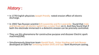 History :
• In 1770 English physicists Joseph Priestly noted erosion effect of electric
discharge.
• In 1943 Two Russian scientist B.R.Lazarenko and N.I.Lazaranko found that male
and female part of electric switch has a crater from on it. And they found that if
both the electrode immersed in a dielectric erosion can be precisely controlled.
• They use this phenomena for constructive purpose and discover Electric spark
machine(EDM).
• Simultaneously American team Harold Stark , Victor Harding and Jack Beaver
developed an EDM for removing broken drills and taps form Aluminum casting .
 