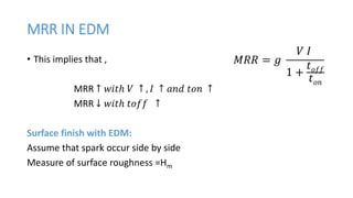 MRR IN EDM
• This implies that ,
MRR ↑ 𝑤𝑖𝑡ℎ 𝑉 ↑ , 𝐼 ↑ 𝑎𝑛𝑑 𝑡𝑜𝑛 ↑
MRR ↓ 𝑤𝑖𝑡ℎ 𝑡𝑜𝑓𝑓 ↑
Surface finish with EDM:
Assume that spark occur side by side
Measure of surface roughness =Hm
𝑀𝑅𝑅 = 𝑔
𝑉 𝐼
1 +
𝑡 𝑜𝑓𝑓
𝑡 𝑜𝑛
 