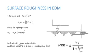 SURFACE ROUGHNESS IN EDM
• So hm= r and Γ𝑠 =
2
3
𝜋𝑟3
hm= 𝑟 =
3
2
Γ𝑠 𝜋
1
3
since, Γ𝑠 =g Es=g V I ton
So, hm∝ V I ton
1
3
hm↑ 𝑤𝑖𝑡ℎ 𝐸𝑠 ↑
poor surface finish
And hm ↓ 𝑤𝑖𝑡ℎ 𝑉 ↓ , 𝐼 ↓ , 𝑡𝑜𝑛 ↓ good surface finish 𝑀𝑅𝑅 = 𝑔
𝑉 𝐼
1 +
𝑡 𝑜𝑓𝑓
𝑡 𝑜𝑛
 