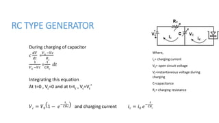 RC TYPE GENERATOR
During charging of capacitor
𝑐
𝑑𝑉
𝑑𝑡
=
𝑉0
−𝑉𝑐
𝑅 𝑐
1
𝑉0
−𝑉𝑐
=
1
𝐶𝑅 𝑐
𝑑𝑡
Integrating this equation
At t=0 , Vc=0 and at t=tc , Vc=Vc
*
𝑉 𝑐 = 𝑉0 1 − 𝑒−
𝑡 𝑐
𝐶𝑅𝑐 and charging current 𝑖 𝑐 = 𝑖0 𝑒−
𝑡
𝐶𝑅 𝑐
Where,
Ic= charging current
V0= open circuit voltage
Vc=instantaneous voltage during
charging
C=capacitance
Rc= charging resistance
 