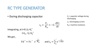 RC TYPE GENERATOR
• During discharging capacitor
𝑖 𝑑 =
𝑉 𝑐
𝑅 𝑚
= −C
𝑑𝑉𝑐
𝑑𝑡
Integrating, at t=0 ,Vc=Vc
*
t=td , Vc=Vd
*
We got ,
𝑉𝑑
∗
= 𝑉𝑐
∗
𝑒
−
𝑡 𝑑
Rm and 𝑖 𝑑 =
𝑉 𝑐
∗
𝑅 𝑚
𝑒−
𝑡 𝑑
𝐶 𝑅𝑚
Vc = capacitor voltage during
discharging
Id = discharging current
Rm= machine resistance
 