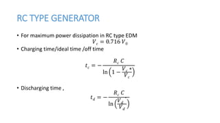 RC TYPE GENERATOR
• For maximum power dissipation in RC type EDM
𝑉 𝑐 = 0.716 𝑉0
• Charging time/ideal time /off time
𝑡 𝑐 = −
𝑅 𝑐 𝐶
ln 1 −
𝑉 𝑐 ∗
𝑉 𝑐
• Discharging time ,
𝑡 𝑑 = −
𝑅 𝑐 𝐶
ln
𝑉 𝑑
∗
𝑉 𝑑
 