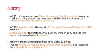 History :
• In 1952, the manufacturer Charmilles created the first machine using the
spark machining process and was presented for the first time at the
European Machine Tool Exhibition in 1955.
• In 1969, Agie launched the world's 1st numerically controlled wire-cut EDM
machine.
• Seibu developed the first CNC wire EDM machine in 1972 and the first
system was manufactured in Japan.
• Recently, the machining speed has gone up by 20 times.
• This has decreased machining costs by at least 30 percent and improved
the surface finish by a factor of 1.5
 