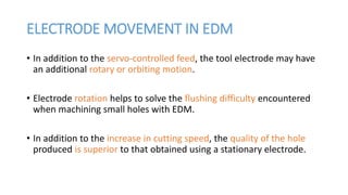 ELECTRODE MOVEMENT IN EDM
• In addition to the servo-controlled feed, the tool electrode may have
an additional rotary or orbiting motion.
• Electrode rotation helps to solve the flushing difficulty encountered
when machining small holes with EDM.
• In addition to the increase in cutting speed, the quality of the hole
produced is superior to that obtained using a stationary electrode.
 