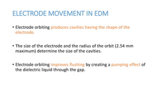 ELECTRODE MOVEMENT IN EDM
• Electrode orbiting produces cavities having the shape of the
electrode.
• The size of the electrode and the radius of the orbit (2.54 mm
maximum) determine the size of the cavities.
• Electrode orbiting improves flushing by creating a pumping effect of
the dielectric liquid through the gap.
 