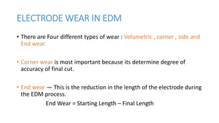 ELECTRODE WEAR IN EDM
• There are Four different types of wear : Volumetric , corner , side and
End wear.
• Corner wear is most important because its determine degree of
accuracy of final cut.
• End wear — This is the reduction in the length of the electrode during
the EDM process.
End Wear = Starting Length – Final Length
 