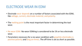 ELECTRODE WEAR IN EDM
• Electrode wear depends on a number of factors associated with the EDM,
like voltage, current, electrode material, and polarity.
• The melting point is the most important factor in determining the tool
wear.
• No wear EDM: No-wear EDMing is considered to be 1% or less electrode
wear.
• Parameters necessary for a no-wear condition with graphite electrodes is
positive polarity and long on-times. The off-time is set as short as possible.
 