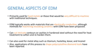 GENERAL ASPECTS OF EDM
• Primarily used for hard metals or those that would be very difficult to machine
with traditional techniques.
• EDM typically works with materials that are electrically conductive, although
methods for machining insulating ceramics with EDM have been proposed.
• Can cut intricate contours or cavities in hardened steel without the need for heat
treatment to soften and re-harden them.
• Can also used for metal alloy such as titanium, hastelloy, kovar, and Inconel
• Also, applications of this process to shape polycrystalline diamond tools have
been reported.
 