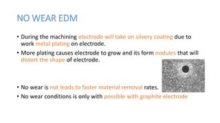 NO WEAR EDM
• During the machining electrode will take on silvery coating due to
work metal plating on electrode.
• More plating causes electrode to grow and its form nodules that will
distort the shape of electrode.
• No wear is not leads to faster material removal rates.
• No wear conditions is only with possible with graphite electrode
 