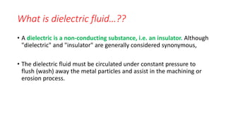 What is dielectric fluid…??
• A dielectric is a non-conducting substance, i.e. an insulator. Although
"dielectric" and "insulator" are generally considered synonymous,
• The dielectric fluid must be circulated under constant pressure to
flush (wash) away the metal particles and assist in the machining or
erosion process.
 