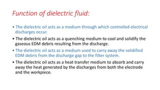 Function of dielectric fluid:
• The dielectric oil acts as a medium through which controlled electrical
discharges occur.
• The dielectric oil acts as a quenching medium to cool and solidify the
gaseous EDM debris resulting from the discharge.
• The dielectric oil acts as a medium used to carry away the solidified
EDM debris from the discharge gap to the filter system.
• The dielectric oil acts as a heat transfer medium to absorb and carry
away the heat generated by the discharges from both the electrode
and the workpiece.
 