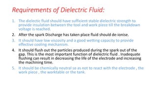 Requirements of Dielectric Fluid:
1. The dielectic fluid should have sufficient stable dielectric strength to
provide insulation between the tool and work piece till the breakdown
voltage is reached.
2. After the spark Discharge has taken place fluid should de-ionise.
3. It should have low viscosity and a good wetting capacity to provide
effective cooling mechanism.
4. It should flush out the particles produced during the spark out of the
gap. This is the most important function of dielectric fluid . Inadequate
flushing can result in decreasing the life of the electrode and increasing
the machining time.
5. It should be chemically neutral so as not to react with the electrode , the
work piece , the worktable or the tank.
 