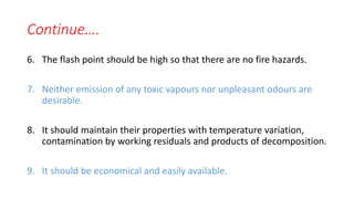 Continue….
6. The flash point should be high so that there are no fire hazards.
7. Neither emission of any toxic vapours nor unpleasant odours are
desirable.
8. It should maintain their properties with temperature variation,
contamination by working residuals and products of decomposition.
9. It should be economical and easily available.
 
