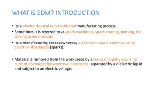 WHAT IS EDM? INTRODUCTION
• Its a electro thermal non-traditional manufacturing process .
• Sometimes it is referred to as spark machining, spark eroding, burning, die
sinking or wire erosion
• Its a manufacturing process whereby a desired shape is obtained using
electrical discharges (sparks).
• Material is removed from the work piece by a series of rapidly recurring
current discharges between two electrodes, separated by a dielectric liquid
and subject to an electric voltage.
 
