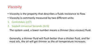 Viscosity
• Viscosity is the property that describes a fluids resistance to flow.
• Viscosity is commonly measured by two different units:
1. Centistokes (cST)
2. Saybolt Universal Seconds (SUS)
The system used, a lower number means a thinner (less viscous) fluid.
Generally, a thinner fluid will flush better than a thicker fluid, and for
most oils, the oil will get thinner as the oil temperature increases.
 